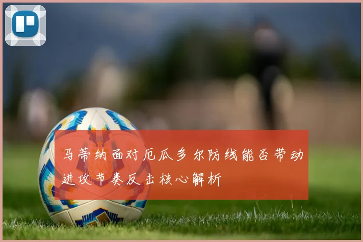 马蒂纳面对厄瓜多尔防线能否带动进攻节奏反击核心解析