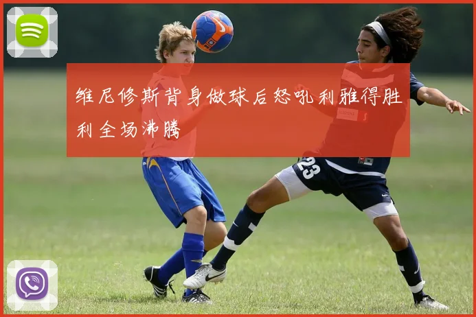 维尼修斯背身做球后怒吼利雅得胜利全场沸腾