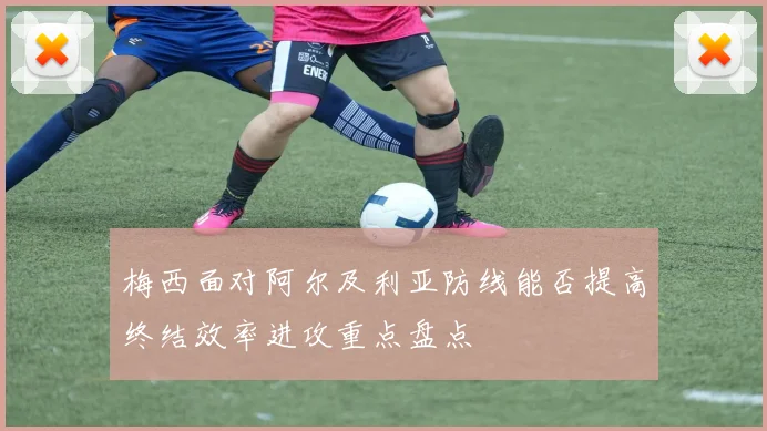 梅西面对阿尔及利亚防线能否提高终结效率进攻重点盘点