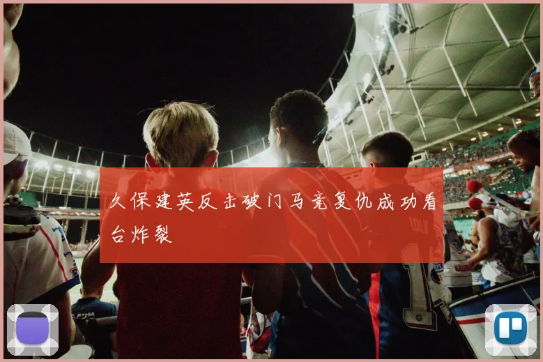 久保建英反击破门马竞复仇成功看台炸裂