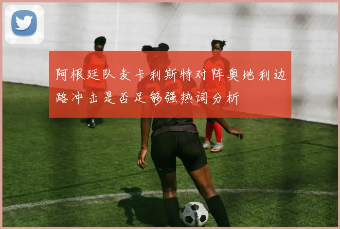 阿根廷队麦卡利斯特对阵奥地利边路冲击是否足够强热词分析