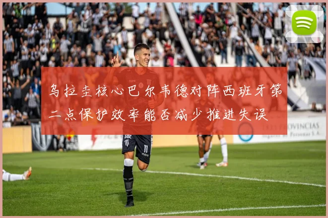 乌拉圭核心巴尔韦德对阵西班牙第二点保护效率能否减少推进失误
