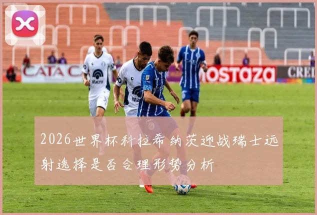 2026世界杯科拉希纳茨迎战瑞士远射选择是否合理形势分析