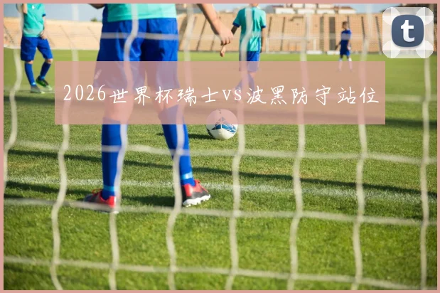 2026世界杯瑞士vs波黑防守站位