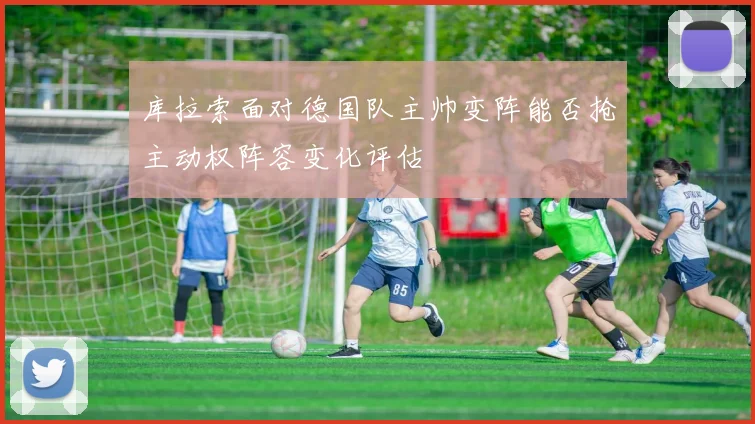 库拉索面对德国队主帅变阵能否抢主动权阵容变化评估