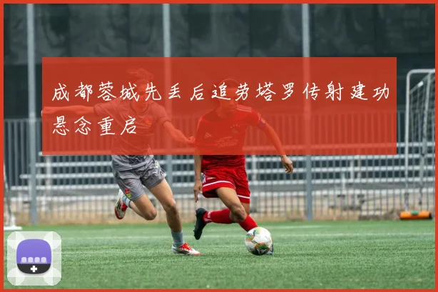 成都蓉城先丢后追劳塔罗传射建功悬念重启