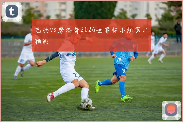 巴西vs摩洛哥2026世界杯小组第二预测