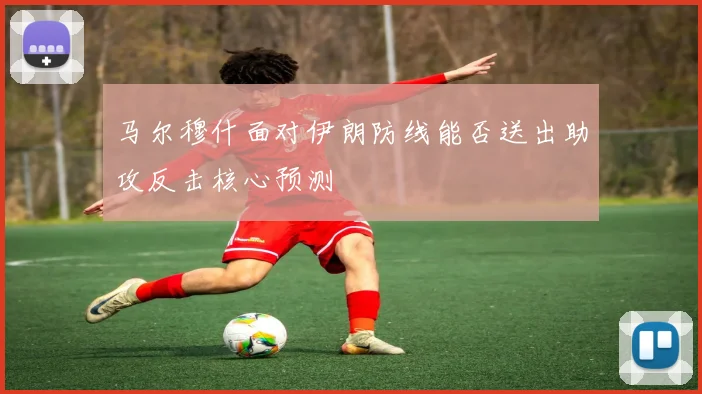 马尔穆什面对伊朗防线能否送出助攻反击核心预测