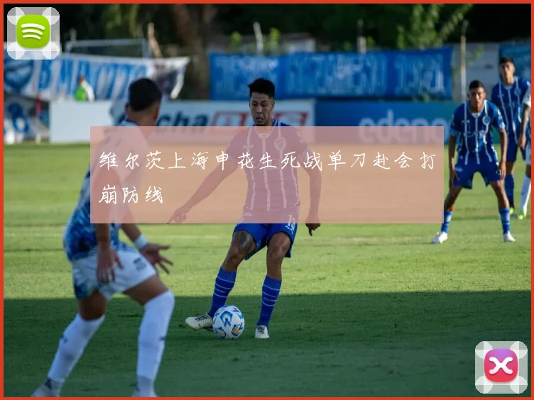 维尔茨上海申花生死战单刀赴会打崩防线