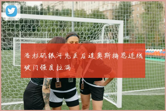洛杉矶银河先丢后追奥斯梅恩连线破门强度拉满