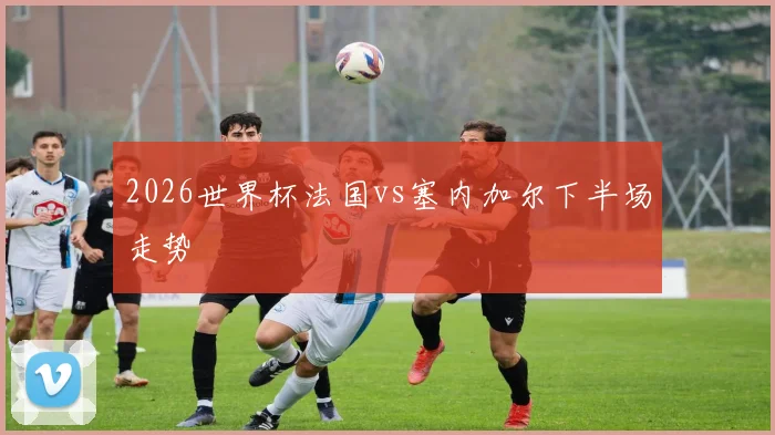 2026世界杯法国vs塞内加尔下半场走势