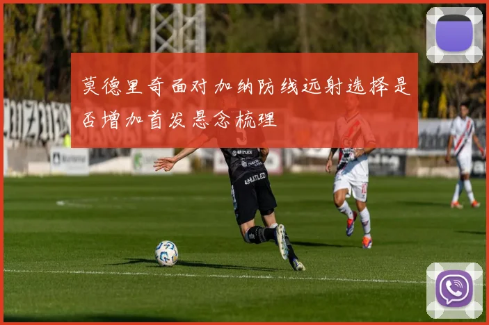 莫德里奇面对加纳防线远射选择是否增加首发悬念梳理