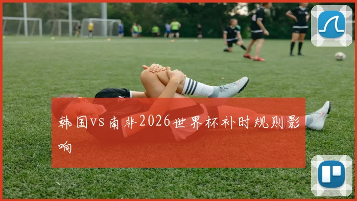 韩国vs南非2026世界杯补时规则影响