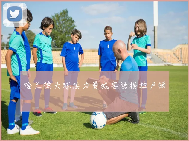 哈兰德头球接力曼城客场横扫卢顿