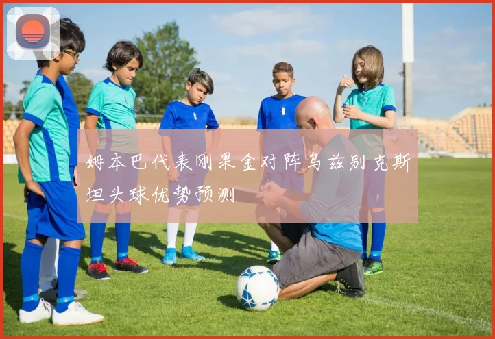 姆本巴代表刚果金对阵乌兹别克斯坦头球优势预测