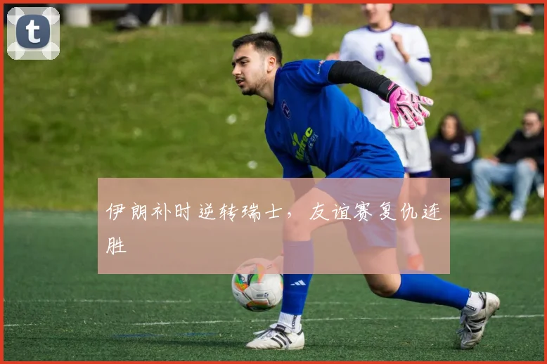 伊朗补时逆转瑞士，友谊赛复仇连胜