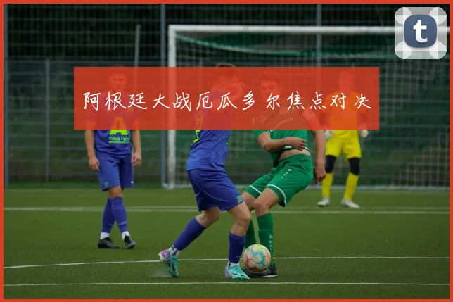 阿根廷大战厄瓜多尔焦点对决