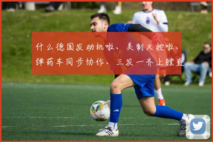 什么德国发动机啦、美制火控啦、弹药车同步协作、三发一齐上膛直落阵地……你细细掰扯