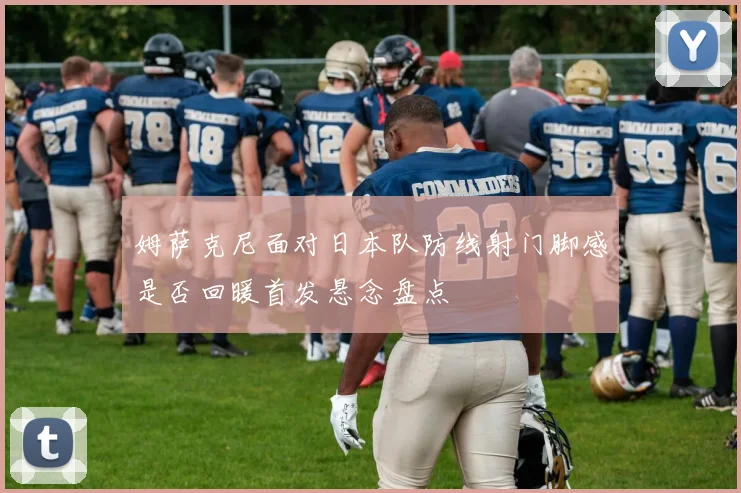 姆萨克尼面对日本队防线射门脚感是否回暖首发悬念盘点