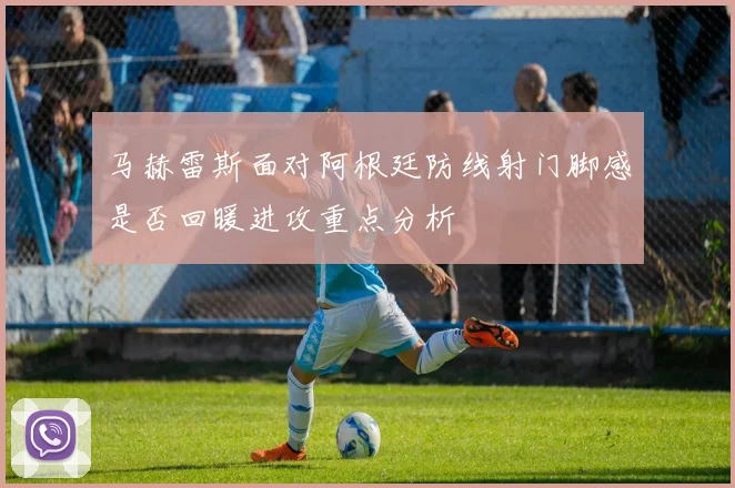马赫雷斯面对阿根廷防线射门脚感是否回暖进攻重点分析