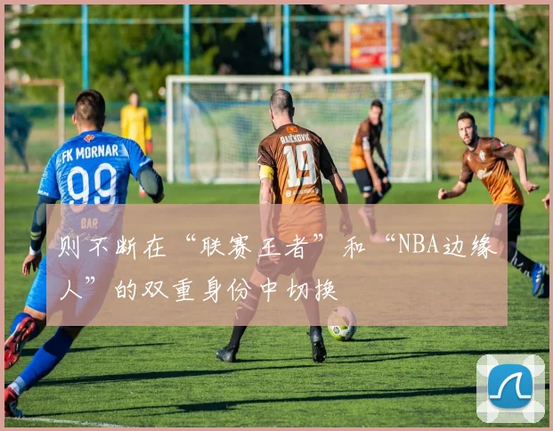 则不断在“联赛王者”和“NBA边缘人”的双重身份中切换