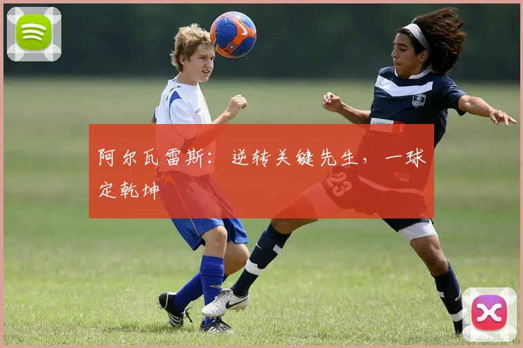 阿尔瓦雷斯：逆转关键先生，一球定乾坤