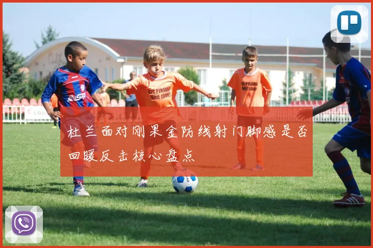 杜兰面对刚果金防线射门脚感是否回暖反击核心盘点