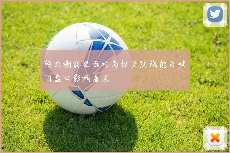 阿尔谢赫里面对乌拉圭防线能否破门盘口影响看点