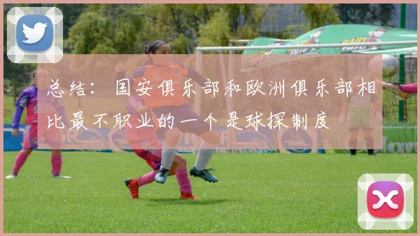 总结：国安俱乐部和欧洲俱乐部相比最不职业的一个是球探制度