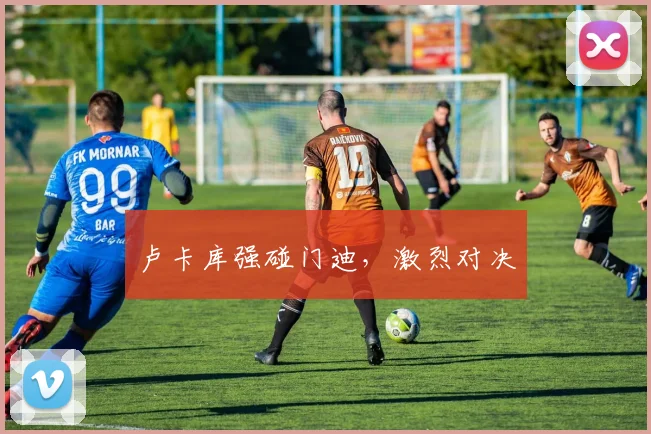 卢卡库强碰门迪，激烈对决