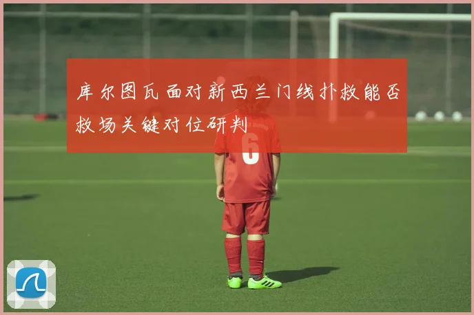 库尔图瓦面对新西兰门线扑救能否救场关键对位研判