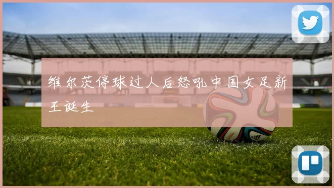 维尔茨停球过人后怒吼中国女足新王诞生