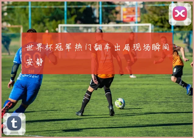 世界杯冠军热门翻车出局现场瞬间安静