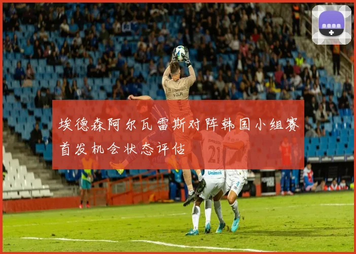 埃德森阿尔瓦雷斯对阵韩国小组赛首发机会状态评估
