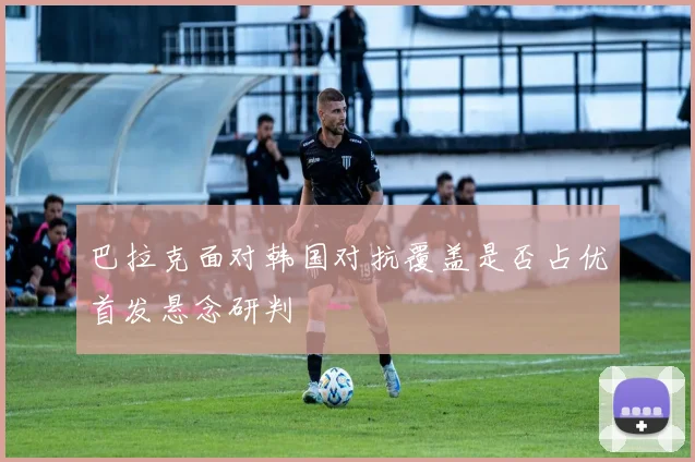 巴拉克面对韩国对抗覆盖是否占优首发悬念研判