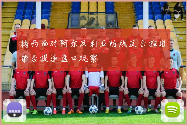 梅西面对阿尔及利亚防线反击推进能否提速盘口观察