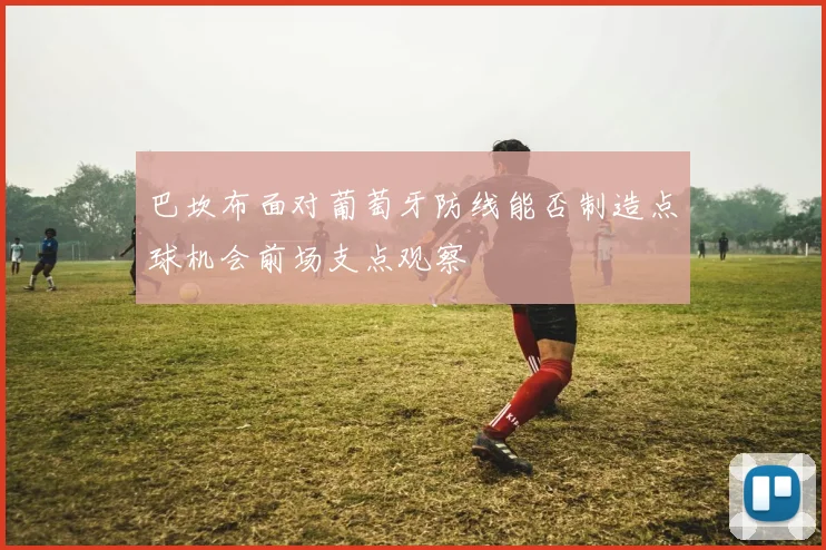 巴坎布面对葡萄牙防线能否制造点球机会前场支点观察