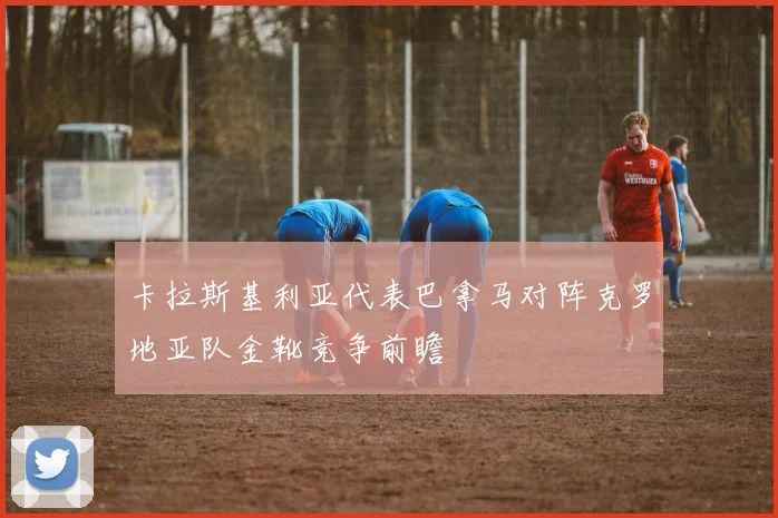 卡拉斯基利亚代表巴拿马对阵克罗地亚队金靴竞争前瞻
