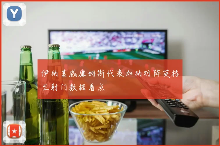 伊纳基威廉姆斯代表加纳对阵英格兰射门数据看点