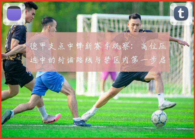 德甲支点中锋新赛季观察：高位压迫中的封堵路线与禁区内第一步启动