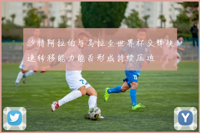 沙特阿拉伯与乌拉圭世界杯交锋快速转移能力能否形成持续压迫