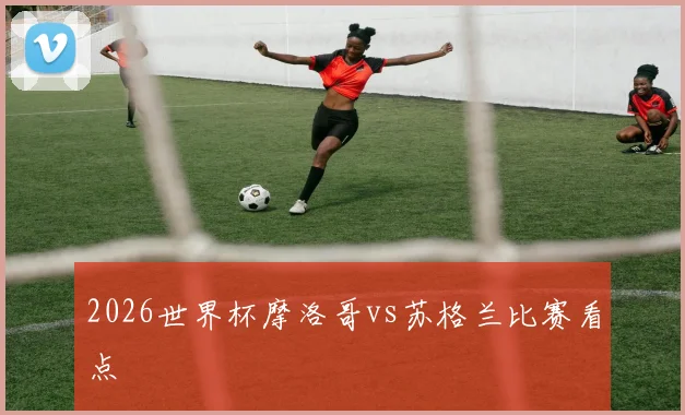 2026世界杯摩洛哥vs苏格兰比赛看点
