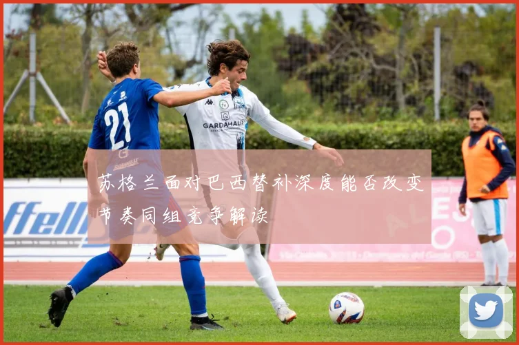 苏格兰面对巴西替补深度能否改变节奏同组竞争解读
