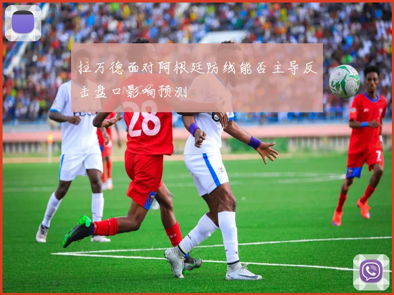 拉万德面对阿根廷防线能否主导反击盘口影响预测