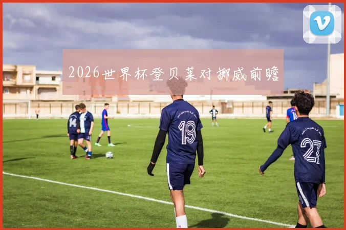2026世界杯登贝莱对挪威前瞻