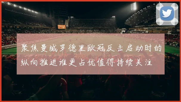 聚焦曼城罗德里欧冠反击启动时的纵向推进谁更占优值得持续关注