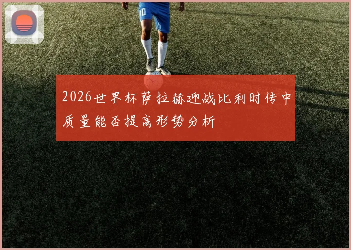 2026世界杯萨拉赫迎战比利时传中质量能否提高形势分析