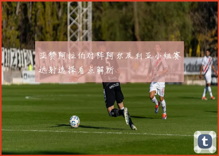 亚赞阿拉伯对阵阿尔及利亚小组赛远射选择看点解析