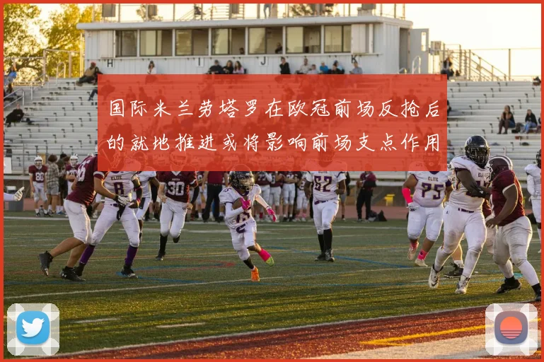 国际米兰劳塔罗在欧冠前场反抢后的就地推进或将影响前场支点作用