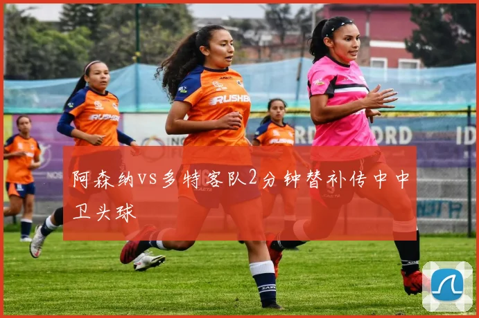 阿森纳vs多特客队2分钟替补传中中卫头球